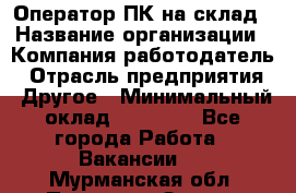 Оператор ПК на склад › Название организации ­ Компания-работодатель › Отрасль предприятия ­ Другое › Минимальный оклад ­ 28 000 - Все города Работа » Вакансии   . Мурманская обл.,Полярные Зори г.